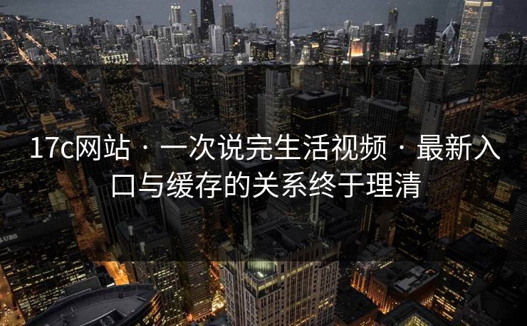 17c网站 · 一次说完生活视频 · 最新入口与缓存的关系终于理清