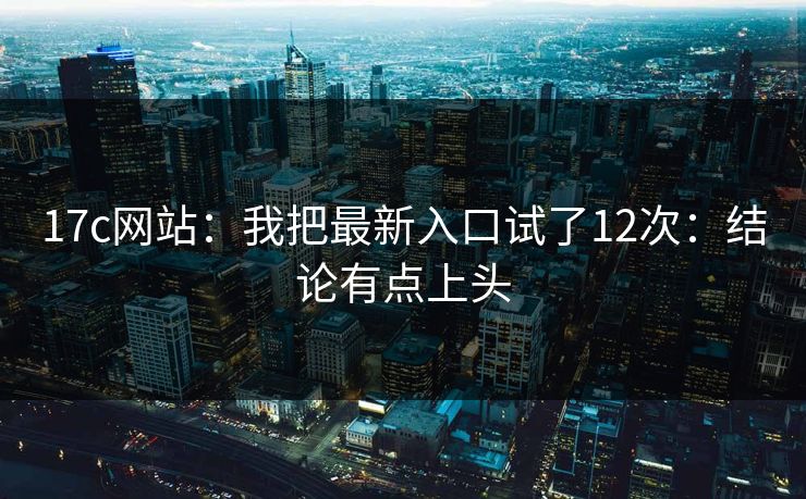 17c网站:我把最新入口试了12次:结论有点上头 17c网站:我把最新入口试了12次:结论有点上头