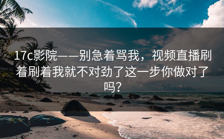17c影院——别急着骂我,视频直播刷着刷着我就不对劲了这一步你做对了吗? 17c影院——别急着骂我,视频直播刷着刷着我就不对劲了这一步你做对了吗?