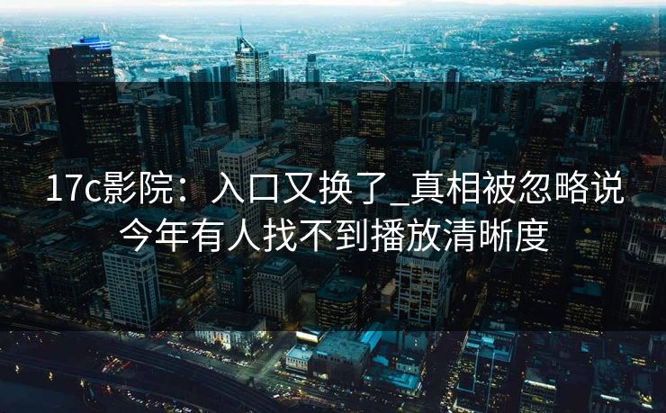 17c影院:入口又换了_真相被忽略说今年有人找不到播放清晰度 17c影院:入口又换了_真相被忽略说今年有人找不到播放清晰度
