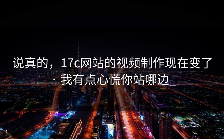 说真的,17c网站的视频制作现在变了 · 我有点心慌你站哪边_ 说真的,17c网站的视频制作现在变了 · 我有点心慌你站哪边_