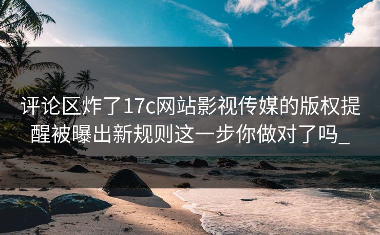 评论区炸了17c网站影视传媒的版权提醒被曝出新规则这一步你做对了吗_ 评论区炸了17c网站影视传媒的版权提醒被曝出新规则这一步你做对了吗_