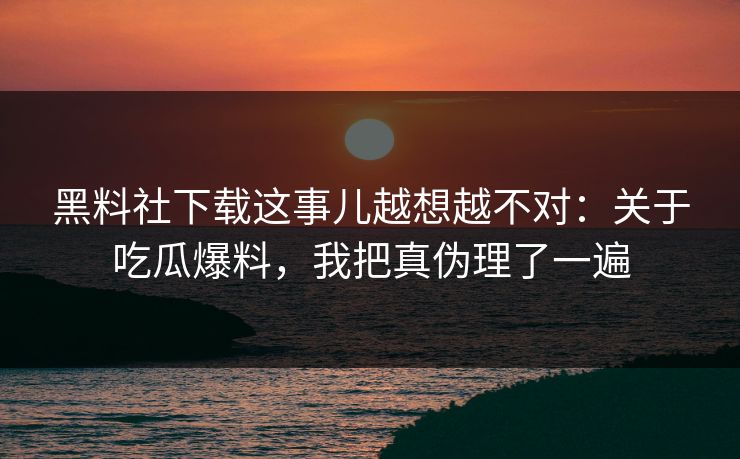 黑料社下载这事儿越想越不对：关于吃瓜爆料，我把真伪理了一遍
