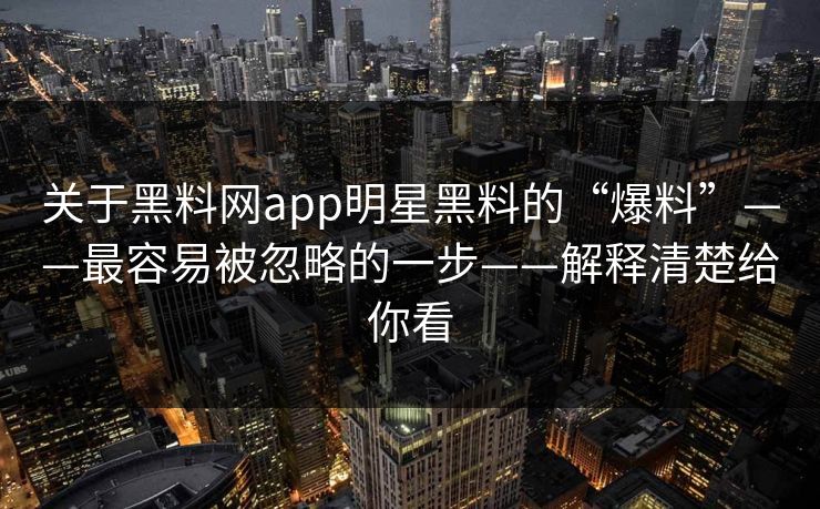 关于黑料网app明星黑料的“爆料”——最容易被忽略的一步——解释清楚给你看 关于黑料网app明星黑料的“爆料”——最容易被忽略的一步——解释清楚给你看