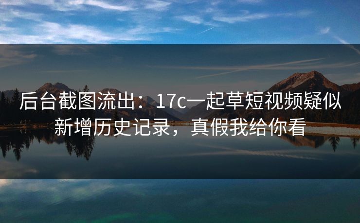 后台截图流出:17c一起草短视频疑似新增历史记录,真假我给你看 后台截图流出:17c一起草短视频疑似新增历史记录,真假我给你看