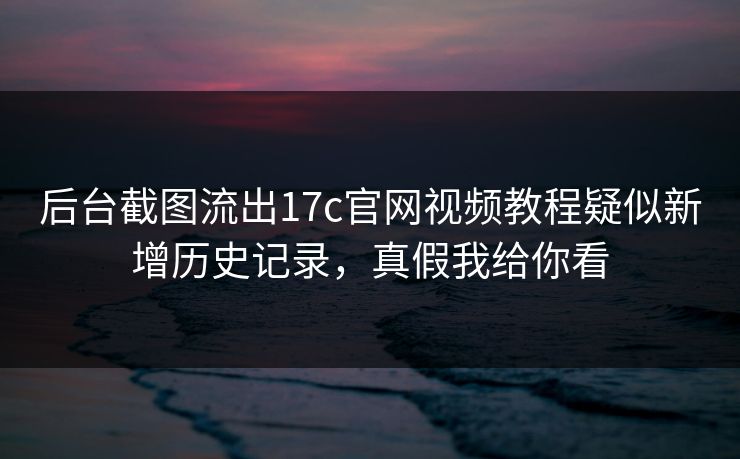 后台截图流出17c官网视频教程疑似新增历史记录，真假我给你看