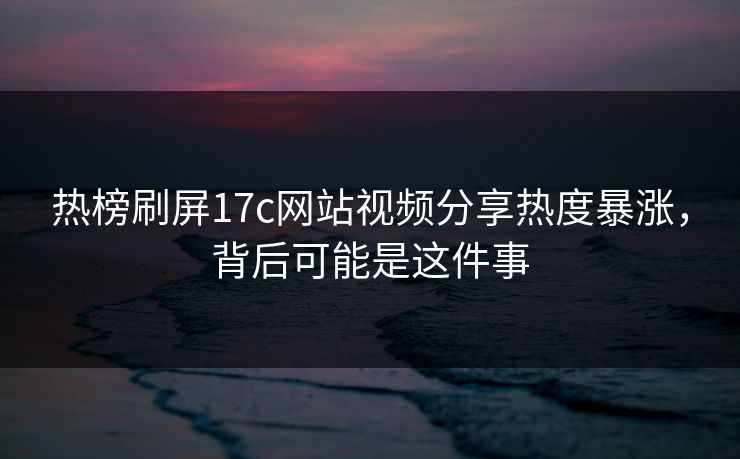 热榜刷屏17c网站视频分享热度暴涨,背后可能是这件事 热榜刷屏17c网站视频分享热度暴涨,背后可能是这件事
