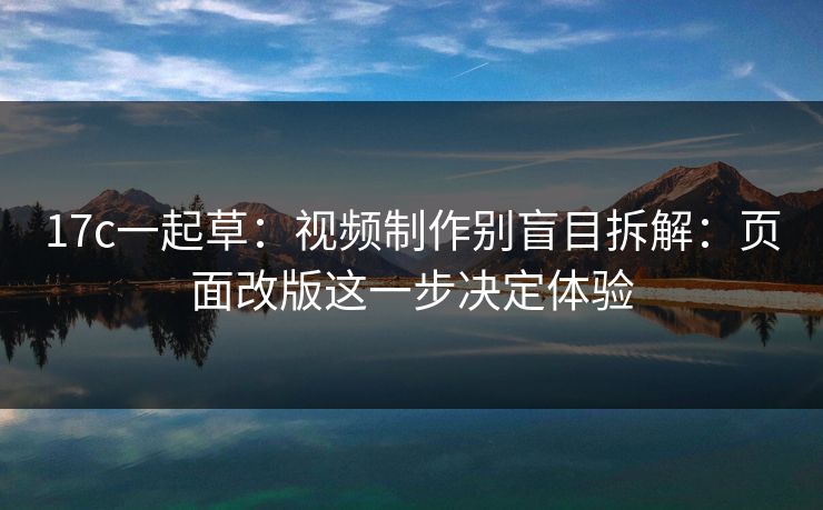 17c一起草:视频制作别盲目拆解:页面改版这一步决定体验 17c一起草:视频制作别盲目拆解:页面改版这一步决定体验