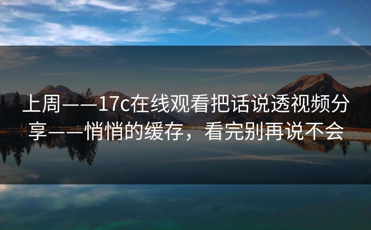 上周——17c在线观看把话说透视频分享——悄悄的缓存,看完别再说不会 上周——17c在线观看把话说透视频分享——悄悄的缓存,看完别再说不会