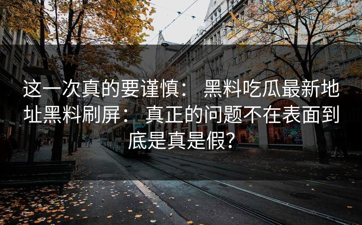 这一次真的要谨慎: 黑料吃瓜最新地址黑料刷屏: 真正的问题不在表面到底是真是假? 这一次真的要谨慎: 黑料吃瓜最新地址黑料刷屏: 真正的问题不在表面到底是真是假?