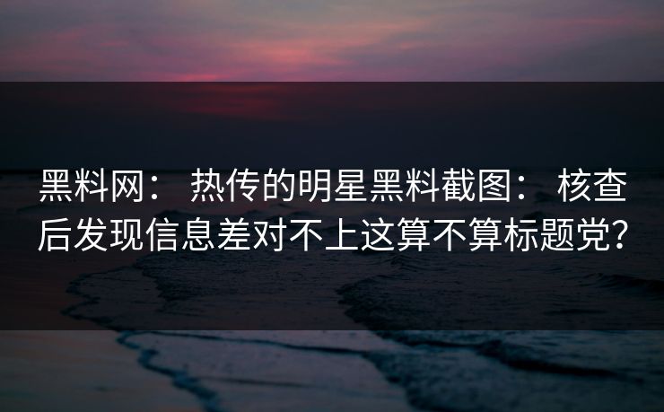 黑料网： 热传的明星黑料截图： 核查后发现信息差对不上这算不算标题党？