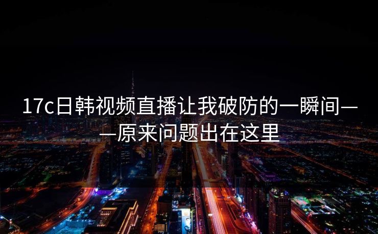 17c日韩视频直播让我破防的一瞬间——原来问题出在这里