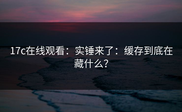 17c在线观看:实锤来了:缓存到底在藏什么? 17c在线观看:实锤来了:缓存到底在藏什么?