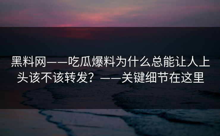 黑料网——吃瓜爆料为什么总能让人上头该不该转发？——关键细节在这里